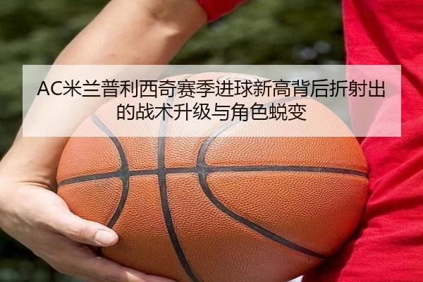 AC米兰普利西奇赛季进球新高背后折射出的战术升级与角色蜕变